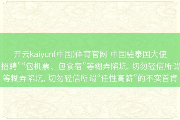 开云kaiyun(中国)体育官网 中国驻泰国大使馆首要领导: 留神“高薪招聘”“包机票、包食宿”等糊弄陷坑， 切勿轻信所谓“任性高薪”的不实首肯