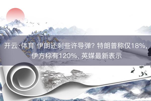 开云·体育 伊朗还剩些许导弹? 特朗普称仅18%， 伊方称有120%， 英媒最新表示