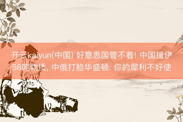 开云kaiyun(中国) 好意思国管不着! 中国援伊58吨物质， 中俄打脸华盛顿: 你的犀利不好使