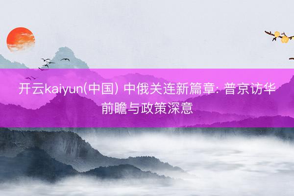 开云kaiyun(中国) 中俄关连新篇章: 普京访华前瞻与政策深意