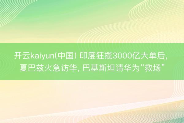 开云kaiyun(中国) 印度狂揽3000亿大单后， 夏巴兹火急访华， 巴基斯坦请华为“救场”