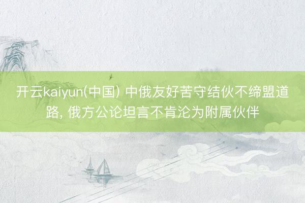 开云kaiyun(中国) 中俄友好苦守结伙不缔盟道路， 俄方公论坦言不肯沦为附属伙伴