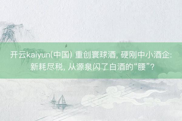 开云kaiyun(中国) 重创寰球酒， 硬刚中小酒企: 新耗尽税， 从源泉闪了白酒的“腰”?