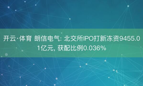 开云·体育 朗信电气: 北交所IPO打新冻资9455.01亿元， 获配比例0.036%