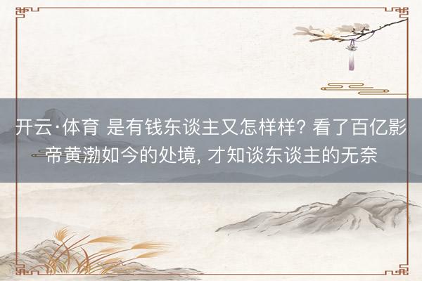 开云·体育 是有钱东谈主又怎样样? 看了百亿影帝黄渤如今的处境， 才知谈东谈主的无奈
