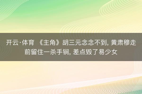 开云·体育 《主角》胡三元念念不到， 黄肃穆走前留住一杀手锏， 差点毁了易少女