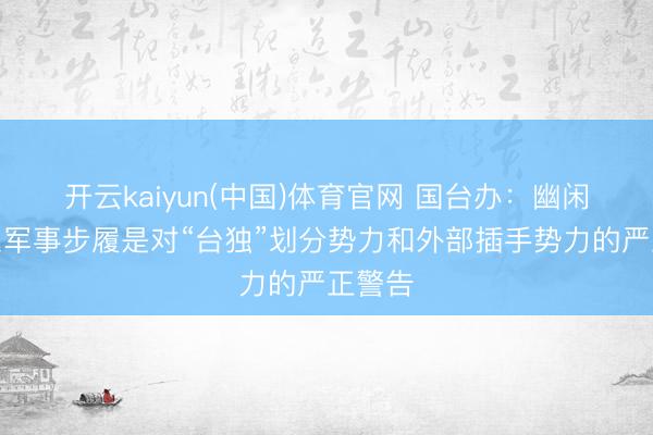 开云kaiyun(中国)体育官网 国台办：幽闲军关系军事步履是对“台独”划分势力和外部插手势力的严正警告