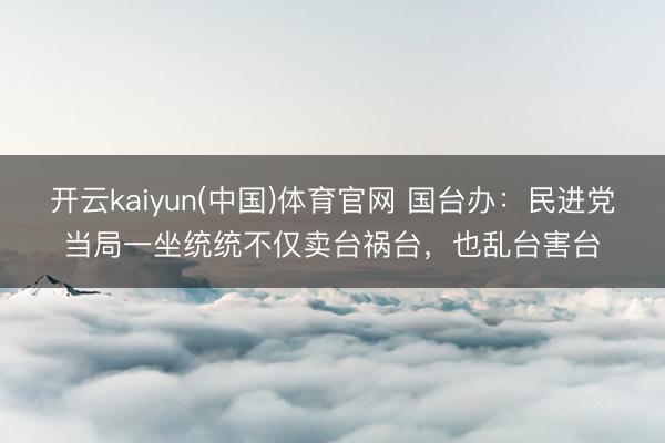 开云kaiyun(中国)体育官网 国台办：民进党当局一坐统统不仅卖台祸台，也乱台害台