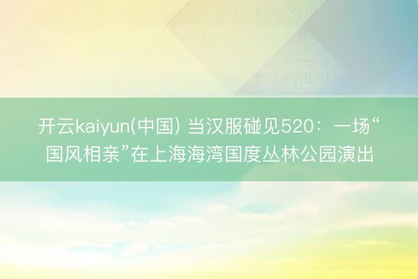 开云kaiyun(中国) 当汉服碰见520：一场“国风相亲”在上海海湾国度丛林公园演出