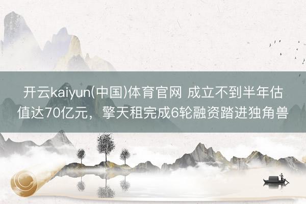 开云kaiyun(中国)体育官网 成立不到半年估值达70亿元，擎天租完成6轮融资踏进独角兽