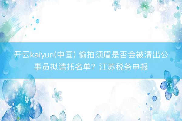 开云kaiyun(中国) 偷拍须眉是否会被清出公事员拟请托名单？江苏税务申报