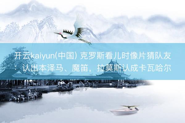 开云kaiyun(中国) 克罗斯看儿时像片猜队友：认出本泽马、魔笛，拉莫斯认成卡瓦哈尔
