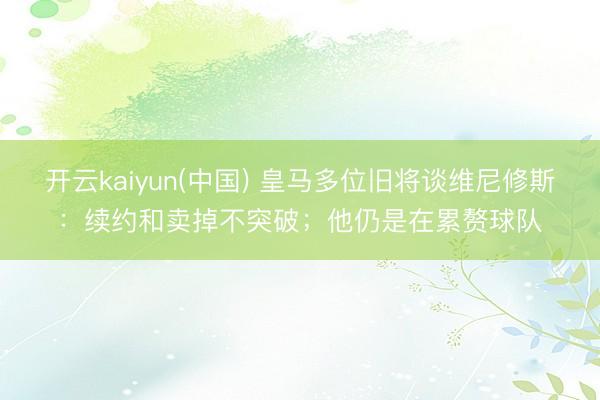 开云kaiyun(中国) 皇马多位旧将谈维尼修斯：续约和卖掉不突破；他仍是在累赘球队