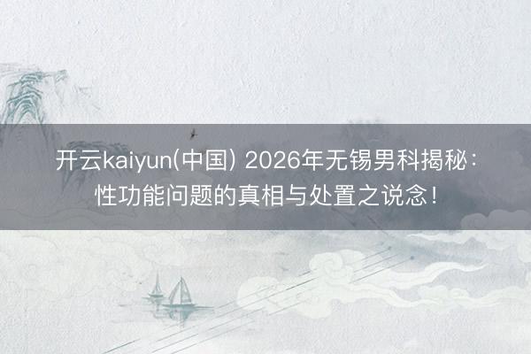 开云kaiyun(中国) 2026年无锡男科揭秘：性功能问题的真相与处置之说念！