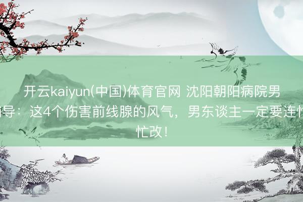 开云kaiyun(中国)体育官网 沈阳朝阳病院男科辅导：这4个伤害前线腺的风气，男东谈主一定要连忙改！