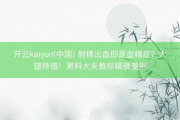 开云kaiyun(中国) 射精出血即是血精症？大错特错！男科大夫教你精确差别